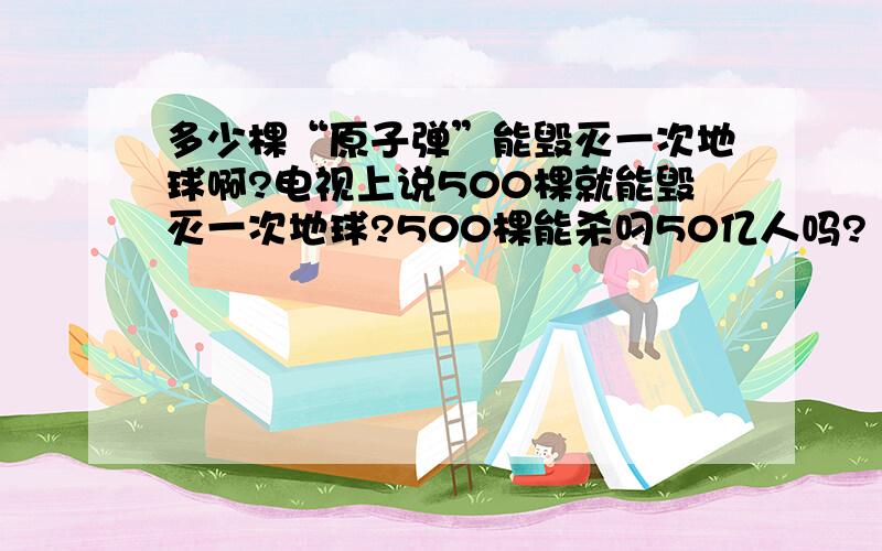 多少棵“原子弹”能毁灭一次地球啊?电视上说500棵就能毁灭一次地球?500棵能杀叼50亿人吗?