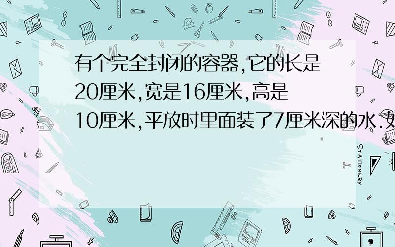 有个完全封闭的容器,它的长是20厘米,宽是16厘米,高是10厘米,平放时里面装了7厘米深的水.如果把这个容器竖起来放,水的高度是多少?