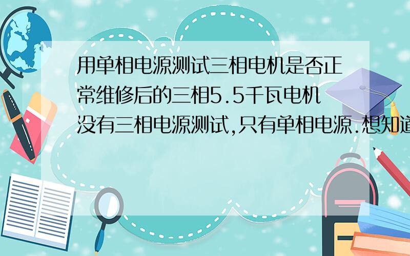 用单相电源测试三相电机是否正常维修后的三相5.5千瓦电机没有三相电源测试,只有单相电源.想知道怎么测试维修后的电机