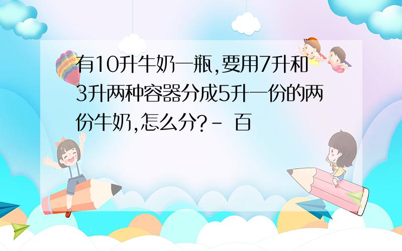 有10升牛奶一瓶,要用7升和3升两种容器分成5升一份的两份牛奶,怎么分?- 百