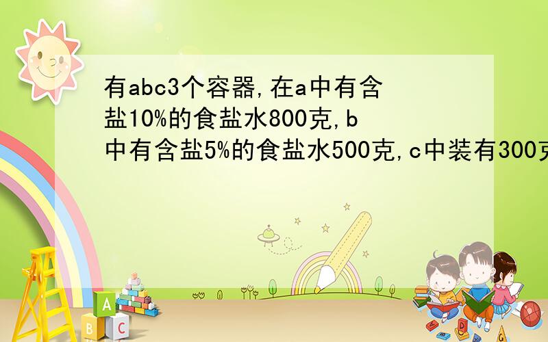 有abc3个容器,在a中有含盐10%的食盐水800克,b中有含盐5%的食盐水500克,c中装有300克水.现有a向b中倒入125克食盐水,充分混合后再把b中的一部分食盐水倒入c中充分混合,这时C中盐水的含盐率为2%,