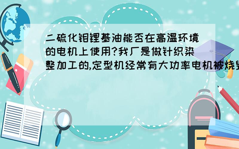 二硫化钼锂基油能否在高温环境的电机上使用?我厂是做针织染整加工的,定型机经常有大功率电机被烧毁,目前使用的是二硫化钼锂基油作润滑,怀疑是此润滑油在高温下挥发导致,请问此润滑