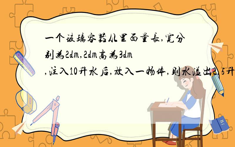 一个玻璃容器从里面量长,宽分别为2dm,2dm高为3dm,注入10升水后,放入一物体,则水溢出2.5升,求物体体积.无