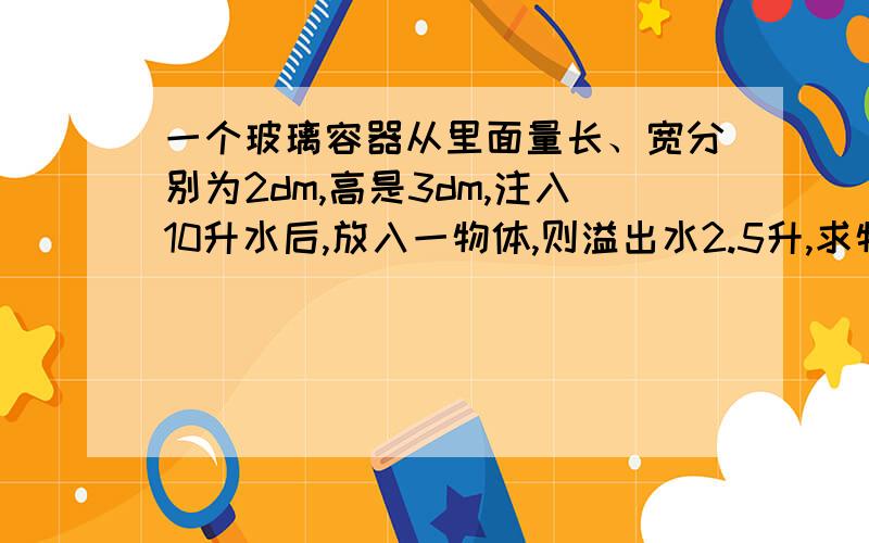 一个玻璃容器从里面量长、宽分别为2dm,高是3dm,注入10升水后,放入一物体,则溢出水2.5升,求物体体积.