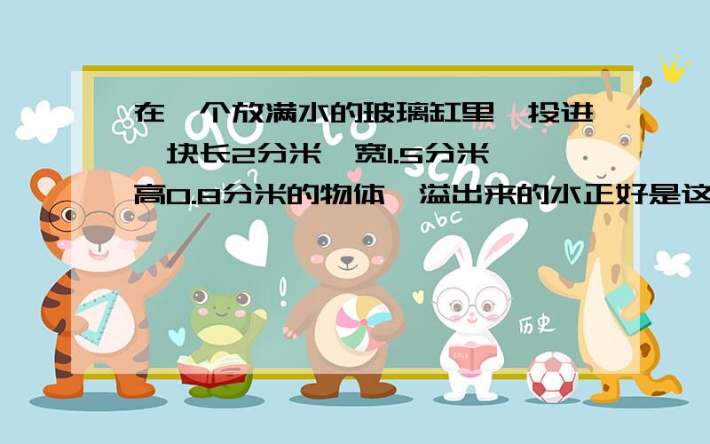 在一个放满水的玻璃缸里,投进一块长2分米、宽1.5分米、高0.8分米的物体,溢出来的水正好是这缸水的五分之,玻璃缸里一共能装水多少升?正好是这缸水的五分之二