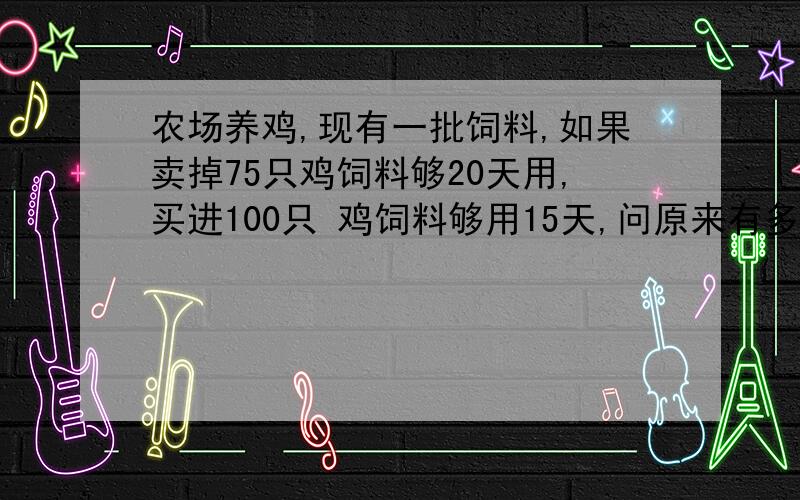 农场养鸡,现有一批饲料,如果卖掉75只鸡饲料够20天用,买进100只 鸡饲料够用15天,问原来有多少只鸡?