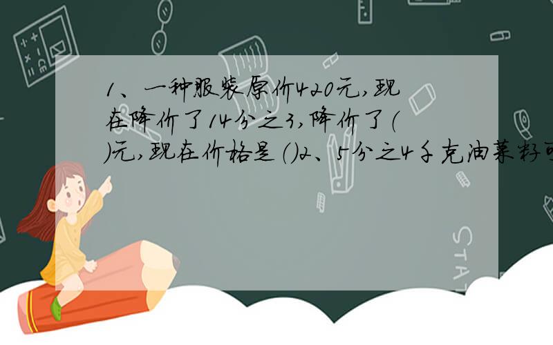 1、一种服装原价420元,现在降价了14分之3,降价了（）元,现在价格是（）2、5分之4千克油菜籽可榨油3分之1千克；1千克油菜籽可榨油（）千克；榨1千克油需用（）千克菜籽3、6千克水果,吃了4