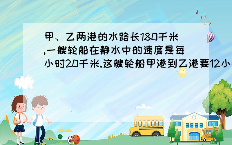 甲、乙两港的水路长180千米,一艘轮船在静水中的速度是每小时20千米.这艘轮船甲港到乙港要12小时,那么它沿原路返回时需要多少小时?