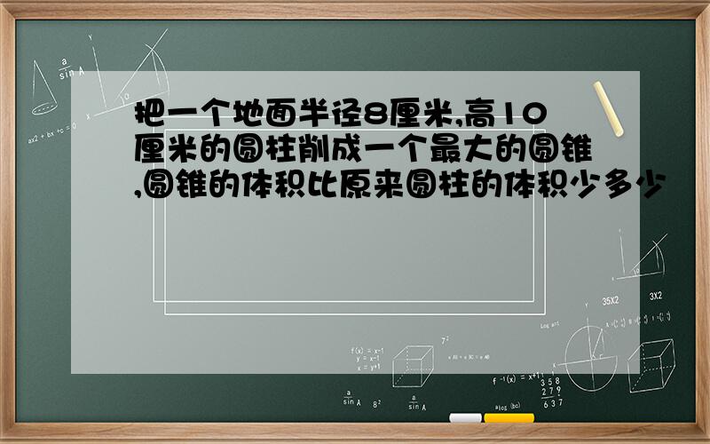 把一个地面半径8厘米,高10厘米的圆柱削成一个最大的圆锥,圆锥的体积比原来圆柱的体积少多少