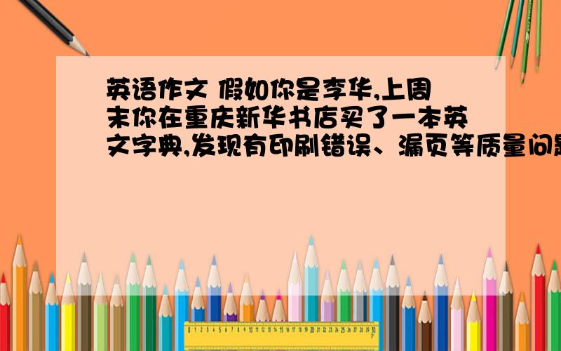 英语作文 假如你是李华,上周末你在重庆新华书店买了一本英文字典,发现有印刷错误、漏页等质量问题后与书词数一百词左右,