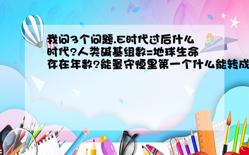 我问3个问题.E时代过后什么时代?人类碱基组数=地球生命存在年数?能量守恒里第一个什么能转成其他能?最后一个问题“能量守恒里第一个什么能转成其他能?”（有点像问先有鸡蛋还是先有