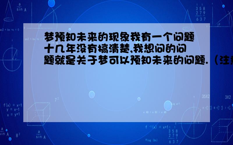 梦预知未来的现象我有一个问题十几年没有搞清楚,我想问的问题就是关于梦可以预知未来的问题.（注意,我所说的梦预知未来,不是像迷信一样,应该用科学的眼光去解释这一切,我想这样更容