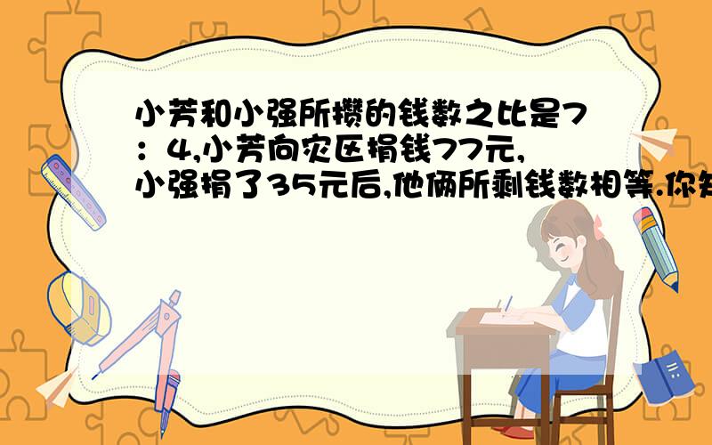 小芳和小强所攒的钱数之比是7：4,小芳向灾区捐钱77元,小强捐了35元后,他俩所剩钱数相等.你知道小芳原来有多少钱吗?