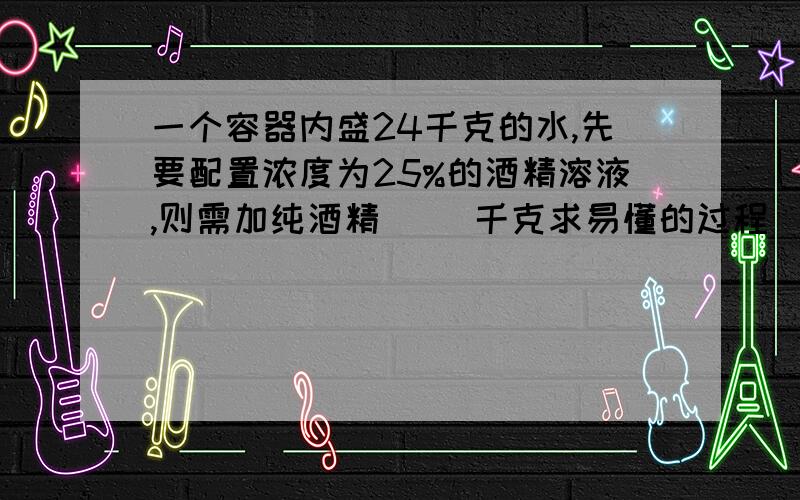 一个容器内盛24千克的水,先要配置浓度为25%的酒精溶液,则需加纯酒精( )千克求易懂的过程