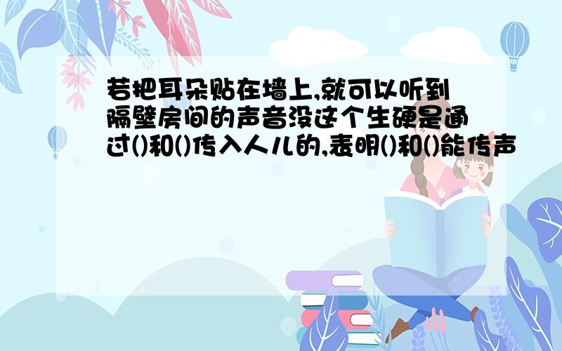 若把耳朵贴在墙上,就可以听到隔壁房间的声音没这个生硬是通过()和()传入人儿的,表明()和()能传声