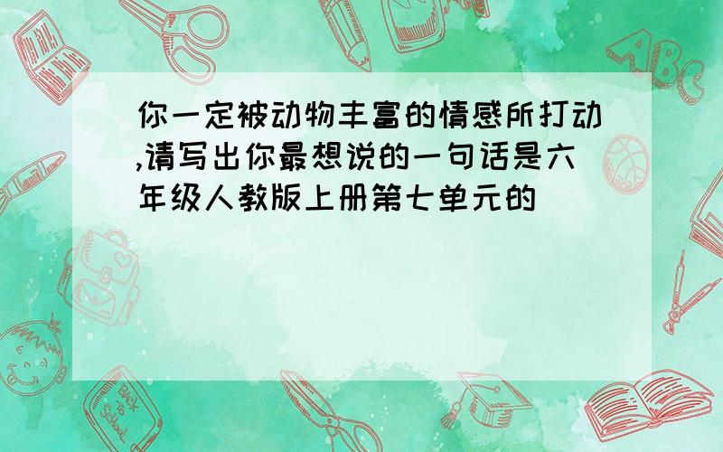 你一定被动物丰富的情感所打动,请写出你最想说的一句话是六年级人教版上册第七单元的