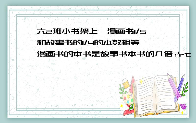 六2班小书架上,漫画书1/5和故事书的1/4的本数相等,漫画书的本书是故事书本书的几倍?rt