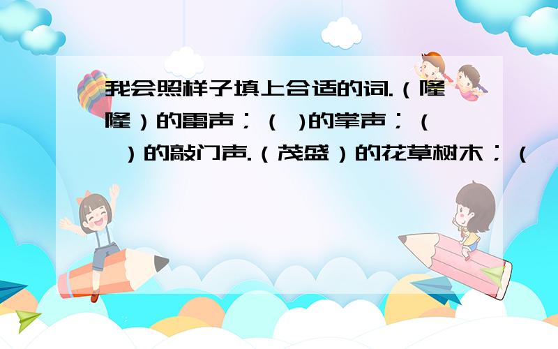 我会照样子填上合适的词.（隆隆）的雷声；（ )的掌声；（ ）的敲门声.（茂盛）的花草树木；（ ）的花草树木；（ ）的花草树木.