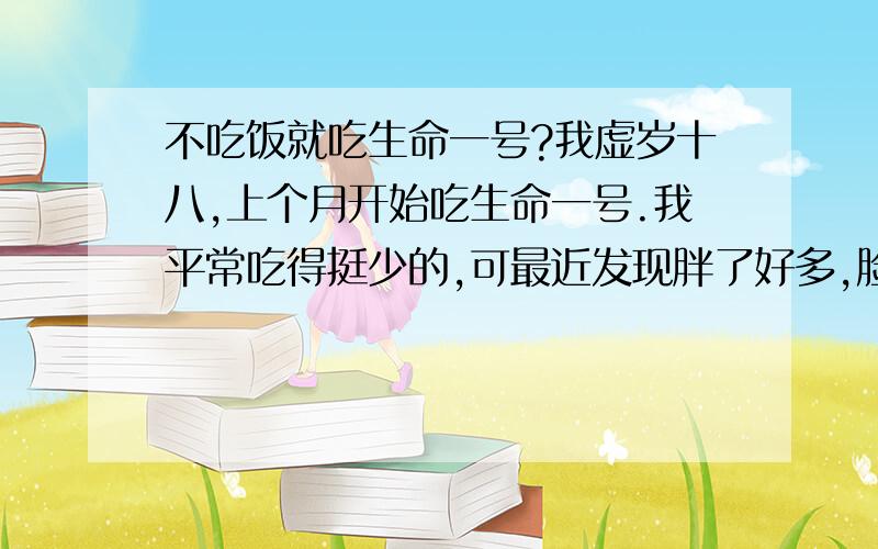 不吃饭就吃生命一号?我虚岁十八,上个月开始吃生命一号.我平常吃得挺少的,可最近发现胖了好多,脸都圆了.我想每天就吃生命一号和早饭,其他的不吃了,（想劝我不减肥的朋友,先谢谢你了,但