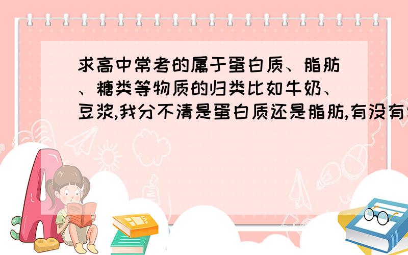 求高中常考的属于蛋白质、脂肪、糖类等物质的归类比如牛奶、豆浆,我分不清是蛋白质还是脂肪,有没有常考的食品的归类整合?