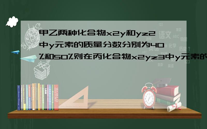 甲乙两种化合物x2y和yz2中y元素的质量分数分别为40%和50%则在丙化合物x2yz3中y元素的质量分数为------