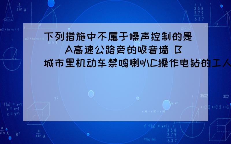 下列措施中不属于噪声控制的是（）A高速公路旁的吸音墙 B城市里机动车禁鸣喇叭C操作电钻的工人戴上耳塞 D音乐厅内铺设的吸音材料