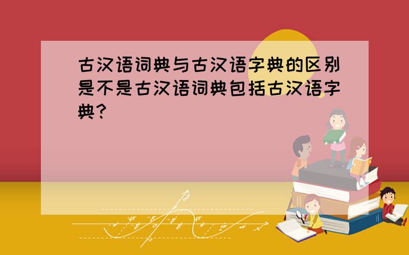 古汉语词典与古汉语字典的区别是不是古汉语词典包括古汉语字典?