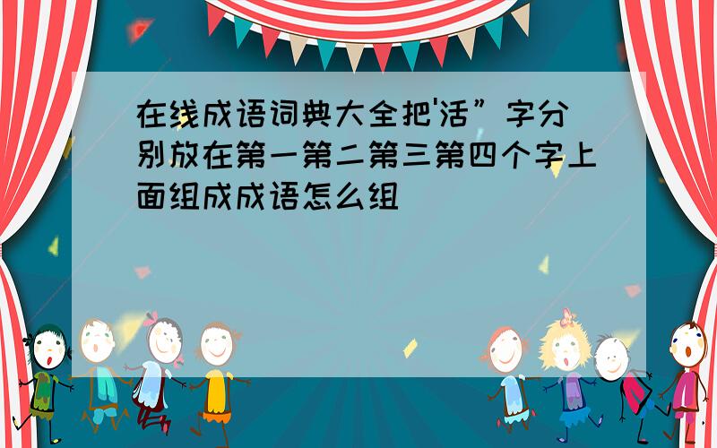 在线成语词典大全把'活”字分别放在第一第二第三第四个字上面组成成语怎么组