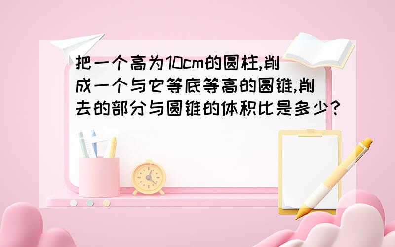 把一个高为10cm的圆柱,削成一个与它等底等高的圆锥,削去的部分与圆锥的体积比是多少?