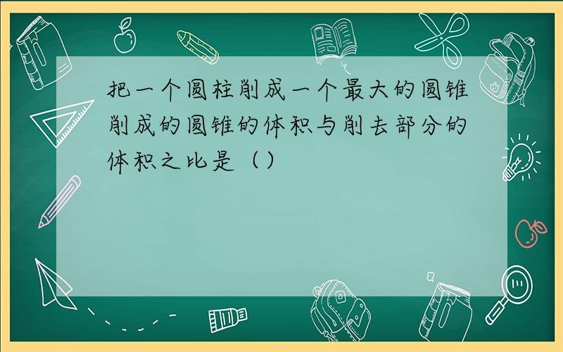 把一个圆柱削成一个最大的圆锥削成的圆锥的体积与削去部分的体积之比是（）