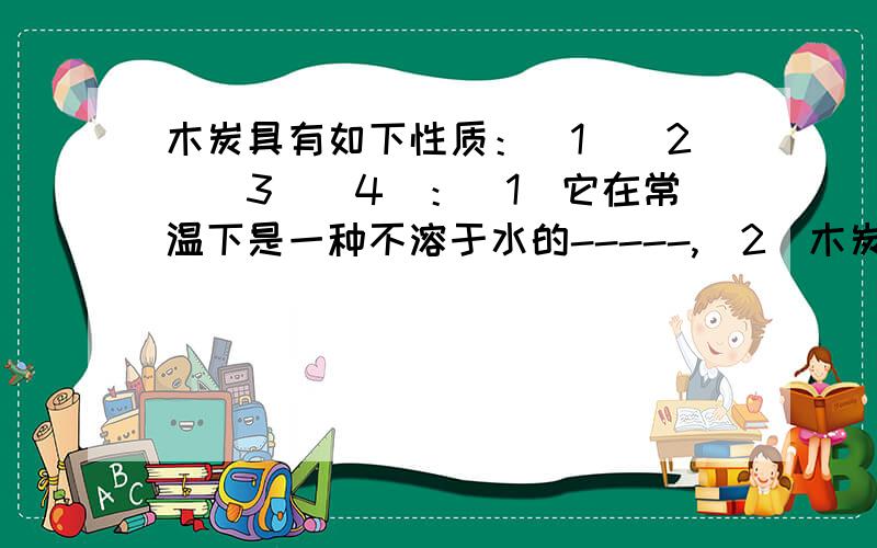 木炭具有如下性质：（1）（2）（3）（4）：(1)它在常温下是一种不溶于水的-----,（2）木炭能使有色液体脱色,说明它具有---.（3）木炭在高温下与氧化铁反应得到铁,说明它具有----,（4）木炭