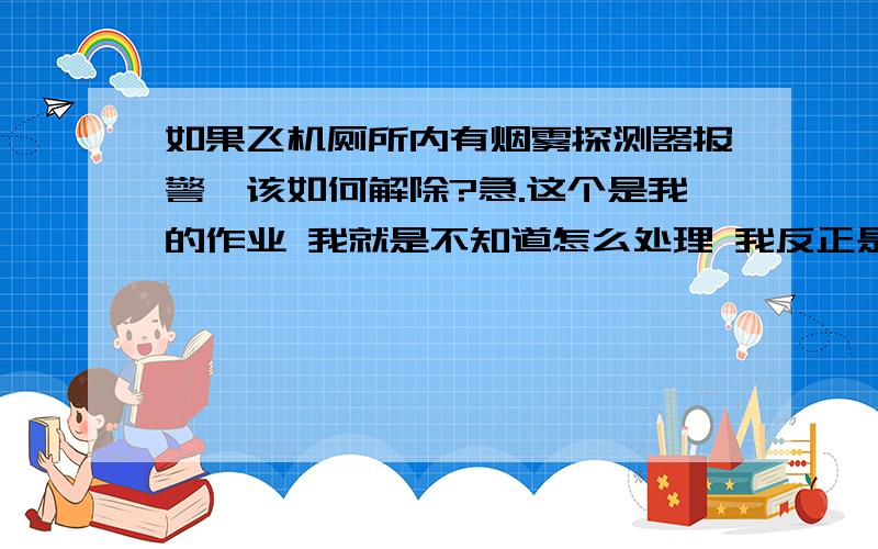 如果飞机厕所内有烟雾探测器报警,该如何解除?急.这个是我的作业 我就是不知道怎么处理 我反正是不敢是飞机上抽烟 知道的速度指教下