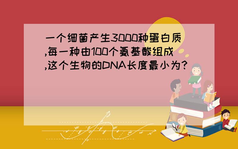 一个细菌产生3000种蛋白质,每一种由100个氨基酸组成,这个生物的DNA长度最小为?