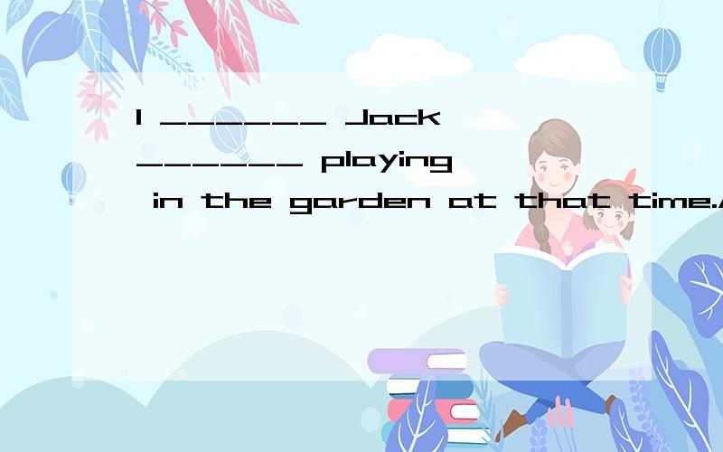 I ______ Jack ______ playing in the garden at that time.A.think,wasn't B.don't think ,wasn'tC.don't think,was D.think ,is,这几个选项选哪个?