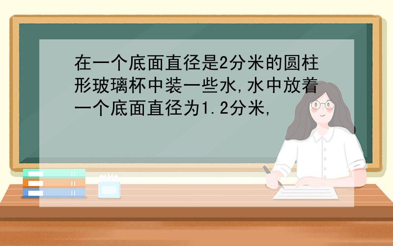 在一个底面直径是2分米的圆柱形玻璃杯中装一些水,水中放着一个底面直径为1.2分米,