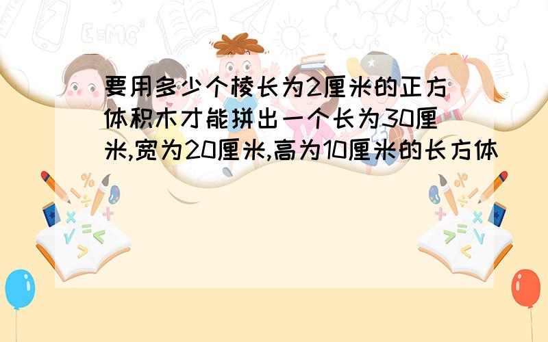 要用多少个棱长为2厘米的正方体积木才能拼出一个长为30厘米,宽为20厘米,高为10厘米的长方体