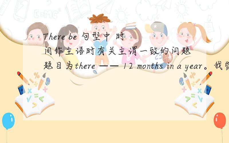 There be 句型中 时间作主语时有关主谓一致的问题题目为there —— 12 months in a year。我觉得应填is，可是答案是are。上网查，也都是are。there——24 hours in a day。填的也是are。有关主谓一致的语