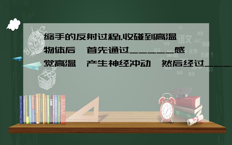 缩手的反射过程1.收碰到高温物体后,首先通过_____感觉高温,产生神经冲动,然后经过______传导入＿＿＿＿,再通过＿＿＿＿传达到＿＿＿＿＿,手便会立即缩回.（2分）2.请帮我详细解释说明一下