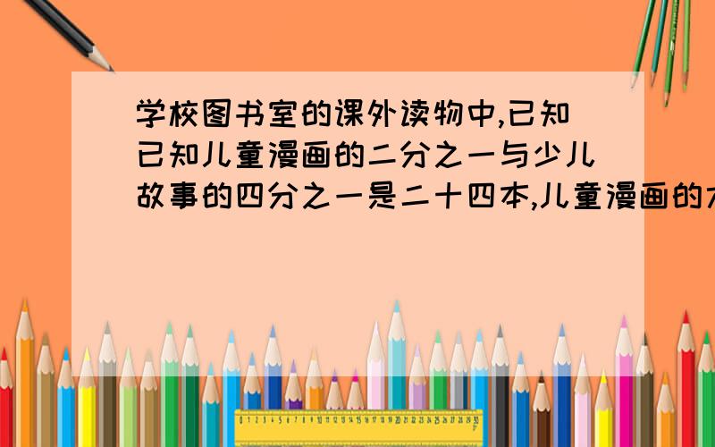 学校图书室的课外读物中,已知已知儿童漫画的二分之一与少儿故事的四分之一是二十四本,儿童漫画的六分之一与少儿故事四分一是二本少儿故事有多少本?