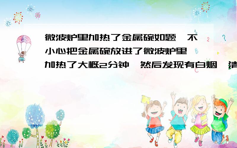 微波炉里加热了金属碗如题,不小心把金属碗放进了微波炉里,加热了大概2分钟,然后发现有白烟,清理后里面一股很浓的焦味,顶部有一些烤焦了的黑斑,刚试了下可以运作,但焦味还是很重,就是