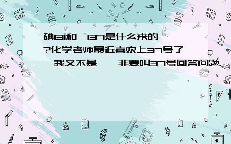 碘131和铯137是什么来的?化学老师最近喜欢上37号了,我又不是铷,非要叫37号回答问题.