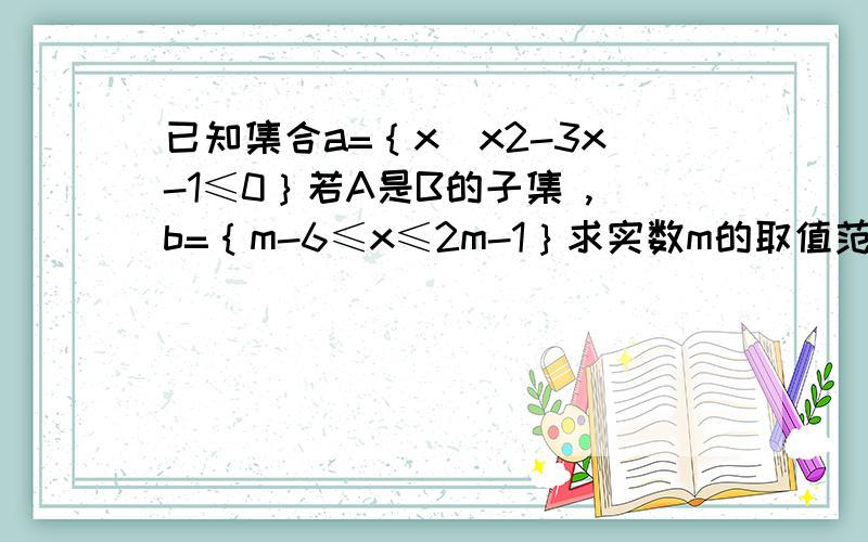 已知集合a=｛x|x2-3x-1≤0｝若A是B的子集 ,b=｛m-6≤x≤2m-1｝求实数m的取值范围