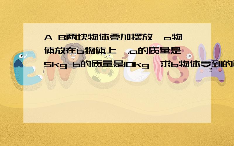 A B两块物体叠加摆放【a物体放在b物体上】.a的质量是5kg b的质量是10kg,求b物体受到的重力