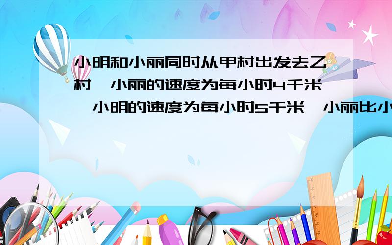 小明和小丽同时从甲村出发去乙村,小丽的速度为每小时4千米,小明的速度为每小时5千米,小丽比小明晚到15小明和小丽同时从甲村出发去乙村,小丽的速度为每小时4千米,小明的速度为每小时5