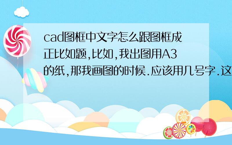 cad图框中文字怎么跟图框成正比如题,比如,我出图用A3的纸,那我画图的时候.应该用几号字.这样出来的图跟文字刚刚.打印出来不会字太大或者字太小的情况,不是打印时选 择的那个打印比例,