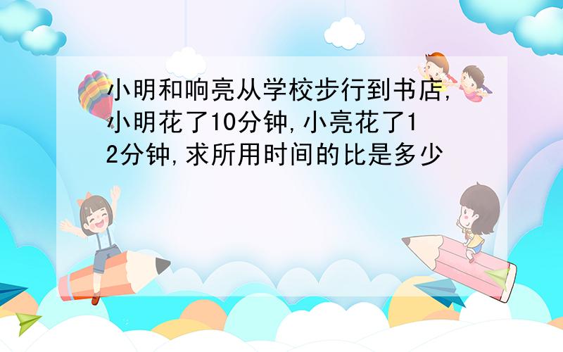 小明和响亮从学校步行到书店,小明花了10分钟,小亮花了12分钟,求所用时间的比是多少