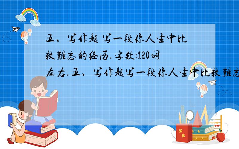 五、写作题 写一段你人生中比较难忘的经历.字数：120词左右.五、写作题写一段你人生中比较难忘的经历.字数：120词左右.提示：短文中请勿使用真实姓名、地点名称或其他可能泄露考生信