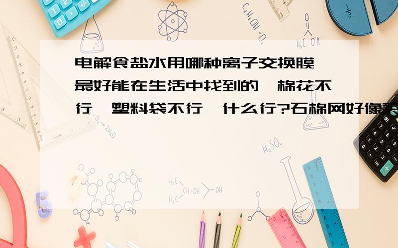 电解食盐水用哪种离子交换膜,最好能在生活中找到的,棉花不行,塑料袋不行,什么行?石棉网好像买不到