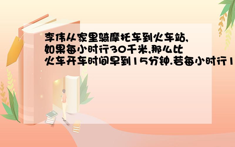 李伟从家里骑摩托车到火车站,如果每小时行30千米,那么比火车开车时间早到15分钟.若每小时行18千米,则比火车开出时间迟到15分钟.若李伟打算在火车开出前10分钟到达火车站.求李伟此时骑摩