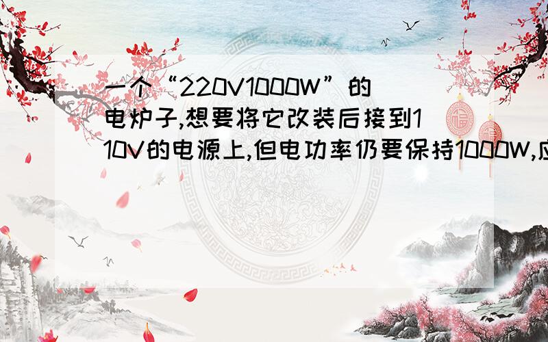 一个“220V1000W”的电炉子,想要将它改装后接到110V的电源上,但电功率仍要保持1000W,应当如何安装?请通%B一个“220V1000W”的电炉子,想要将它改装后接到110V的电源上,但电功率仍要保持1000W,应当